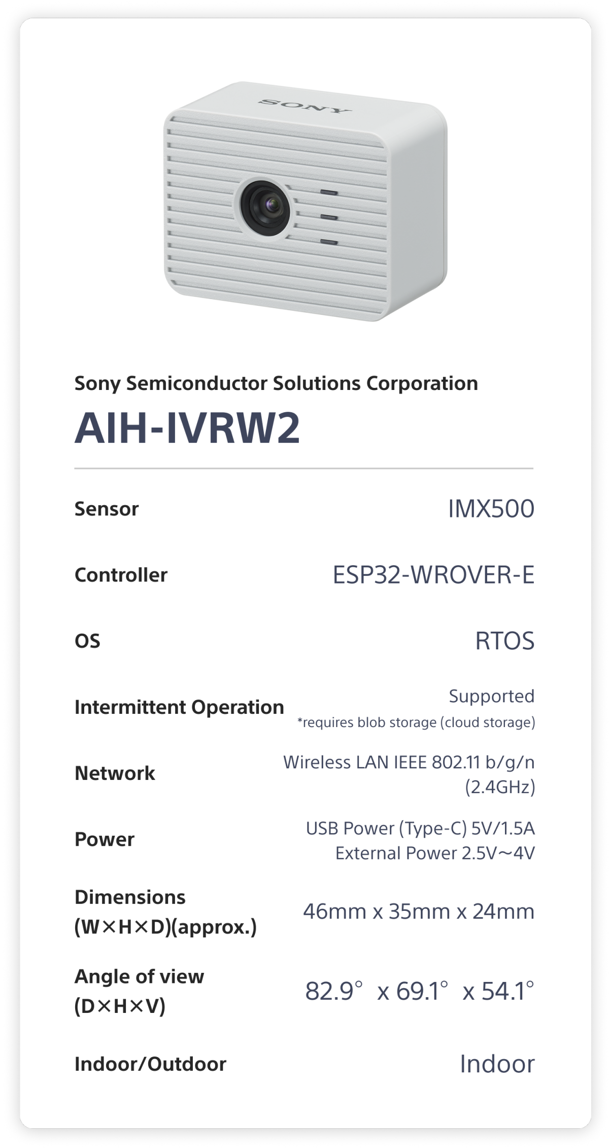 Sony Semiconductor Solutions Corporation AIH-IVRW2 Sensor: IMX500. Controller: ESP32-WROVER-E. OS: RTOS. Intermittent Operation: Supported (requires blob storage (cloud storage)). Network: Wireless LAN IEEE 802.11 b/g/n (2.4GHz). Power: USB Power (Type-C) 5V 1.5A, External Power 2.5V～4V. Dimensions (W×H×D)(approx.): 46mm x 35mm x 24mm. Angle of view (D×H×V): 82.9°x 69.1°x 54.1°. Indoor/Outdoor: Indoor.