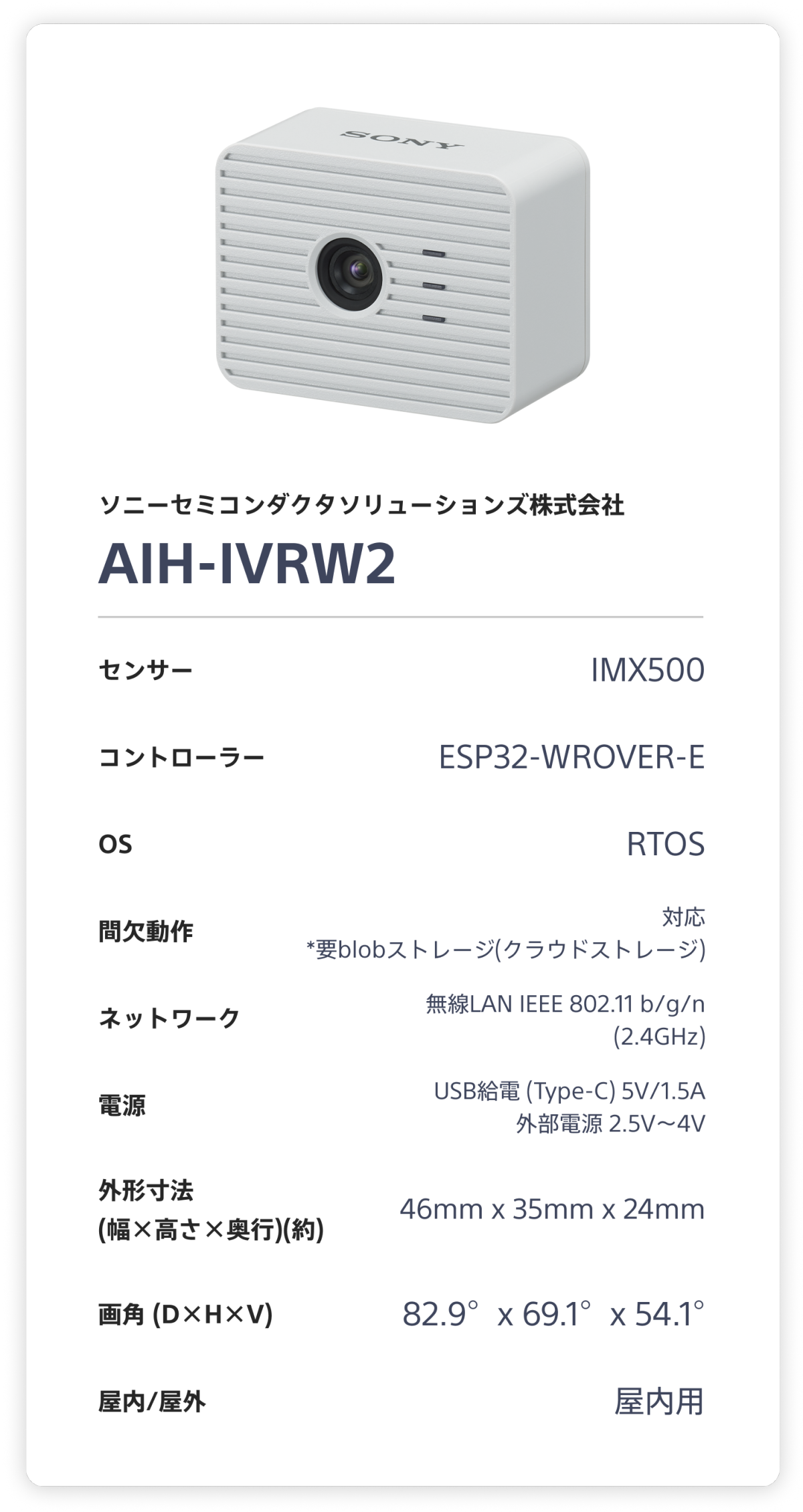 ソニーセミコンダクタソリューションズ株式会社 AIH-IVRW2。 センサー：IMX500。 コントローラー：ESP32-WROVER-E。 OS：RTOS。 間欠動作：対応 (要blobストレージ(クラウドストレージ))。 ネットワーク：無線LAN IEEE 802.11 b/g/n (2.4GHz)。 電源：USB給電 (Type-C) 5V/1.5A 外部電源 2.5V～4V。 外形寸法(幅×高さ×奥行)(約)：46mm x 35mm x 24mm。 画角 (D×H×V)：82.9°x 69.1°x 54.1°。 屋内/屋外：屋内用。