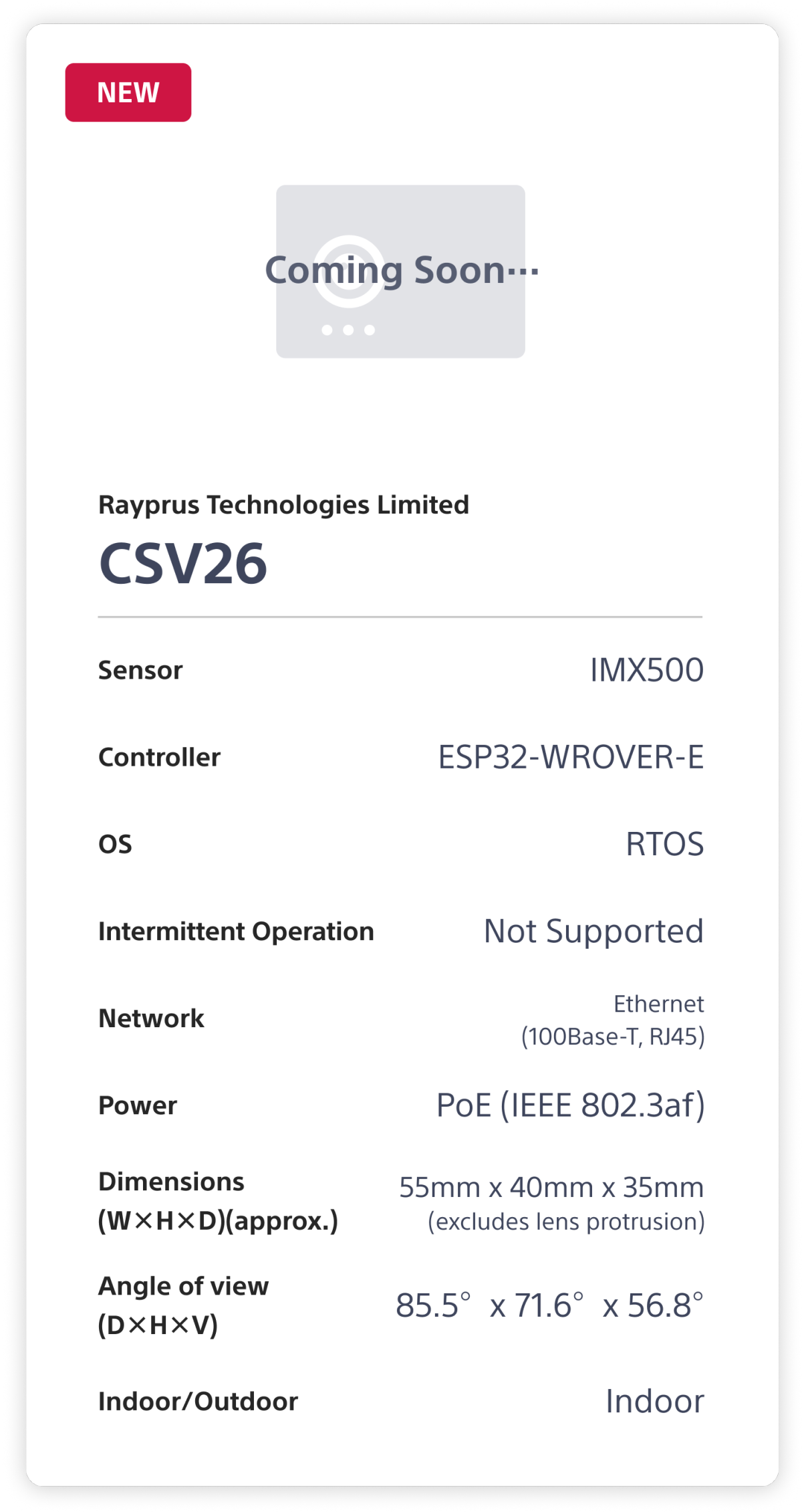 Rapyrus Technologies Limited CSV26. Sensor: IMX500. Controller: ESP32-WROVER-E. OS: RTOS. Intermittent Operation: Not Supported. Network: Ethernet (100Base-T, RJ45). Power: PoE (1EEE 802.3af). Dimensions (W×H×D)(approx.): 55mm x 40mm x 35mm (excludes lens protrusion). Angle of view (D×H×V): 85.5°x 71.6°x 56.8°. Indoor/Outdoor: Indoor.