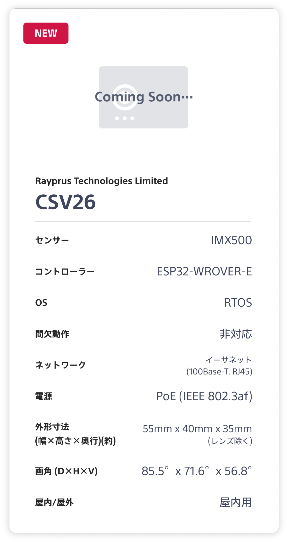 Rayprus Technologies Limited CSV26。センサー：IMX500。 コントローラー：ESP32-WROVER-E。 OS：RTOS。 間欠動作：非対応。 ネットワーク：イーサネット(100Base-T, RJ45)。 電源：PoE (1EEE 802.3af)。 外形寸法(幅×高さ×奥行)(約)：55mm x 40mm x 35mm (レンズ除く)。 画角 (D×H×V)：85.5°x 71.6°x 56.8°。 屋内/屋外：屋内用。