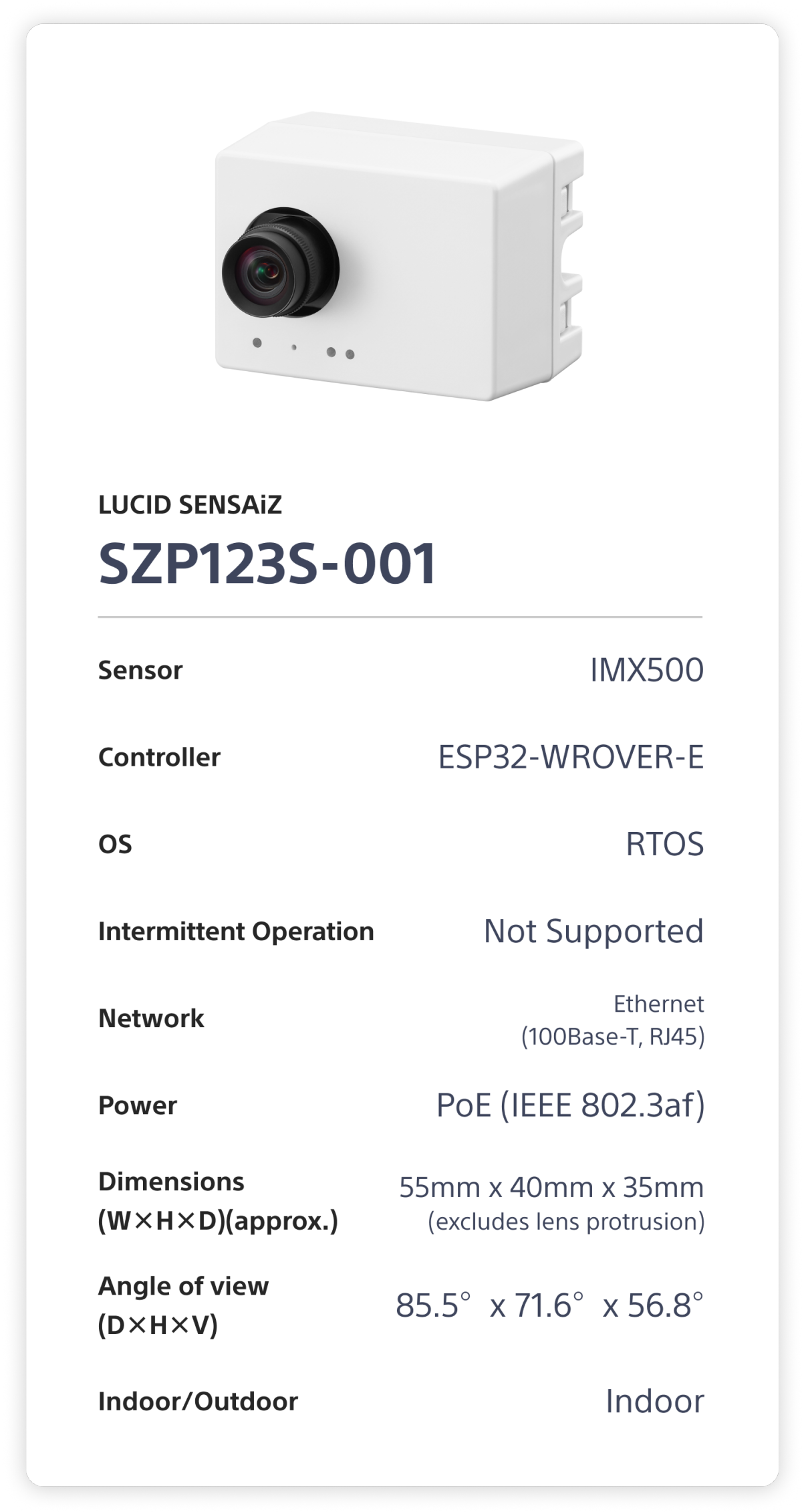 LUCID SENSAiZ  SZP123S-001. Sensor: IMX500. Controller: ESP32-WROVER-E. OS: RTOS. Intermittent Operation: Not Supported. Network: Ethernet (100Base-T, RJ45). Power: PoE (1EEE 802.3af). Dimensions (W×H×D)(approx.): 55mm x 40mm x 35mm (excludes lens protrusion). Angle of view (D×H×V): 85.5°x 71.6°x 56.8°. Indoor/Outdoor: Indoor.